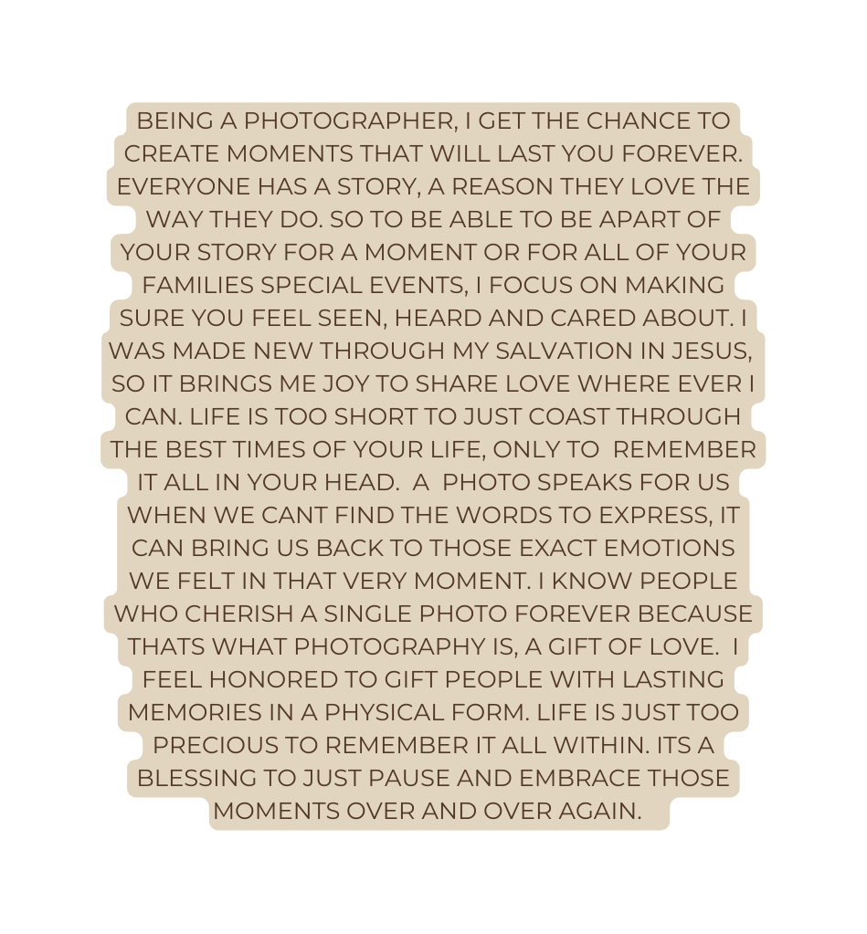 Being a photographer I get the chance to create moments that will last you forever Everyone has a story a reason they love the way they do So to be able to be apart of your story for a moment or for all of your families special events i focus on making sure you feel seen heard and cared about i was made new through my salvation in Jesus so it brings me joy to share love where ever i can Life is too short to just coast through the best times of your life only to remember it all in your head a photo speaks for us when we cant find the words to express it can bring us back to those exact emotions we felt in that very moment i know people who cherish a single photo forever because thats what photography is a gift of love i feel honored to gift people with lasting memories in a physical form life is just too precious to remember it all within its a blessing to just pause and embrace those moments over and over again